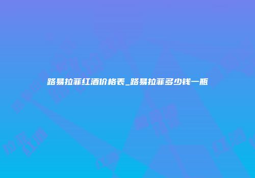 路易拉菲红酒价格表_路易拉菲多少钱一瓶