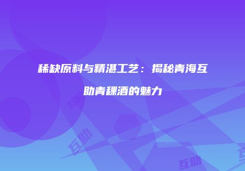 稀缺原料与精湛工艺：揭秘青海互助青稞酒的魅力