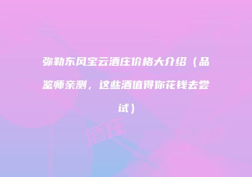 弥勒东风宝云酒庄价格大介绍（品鉴师亲测，这些酒值得你花钱去尝试）