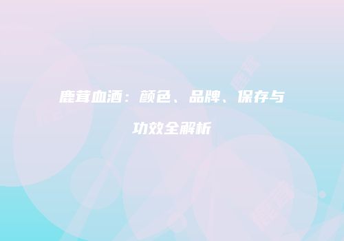 鹿茸血酒：颜色、品牌、保存与功效全解析