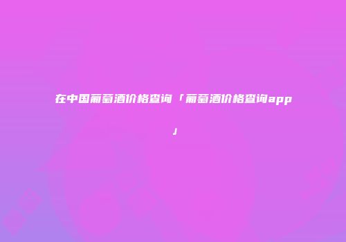 在中国葡萄酒价格查询「葡萄酒价格查询app」