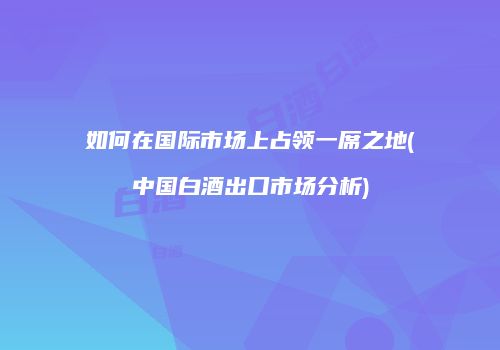 如何在国际市场上占领一席之地(中国白酒出口市场分析)