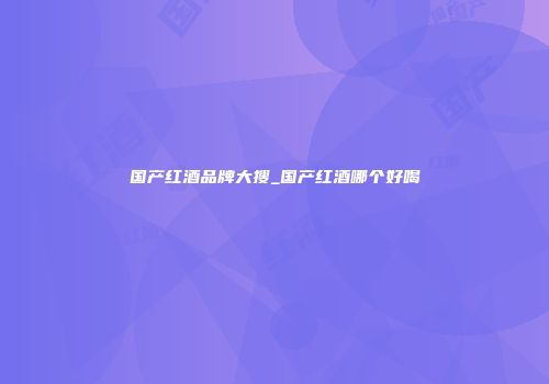 国产红酒品牌大搜_国产红酒哪个好喝