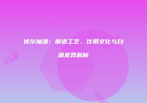伏尔加酒：酿造工艺、饮用文化与白酒差异解析