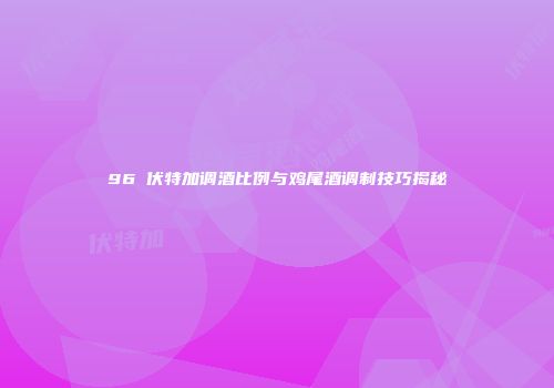96℃伏特加调酒比例与鸡尾酒调制技巧揭秘