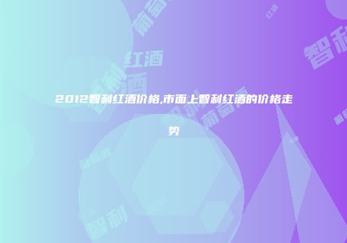 2012智利红酒价格,市面上智利红酒的价格走势
