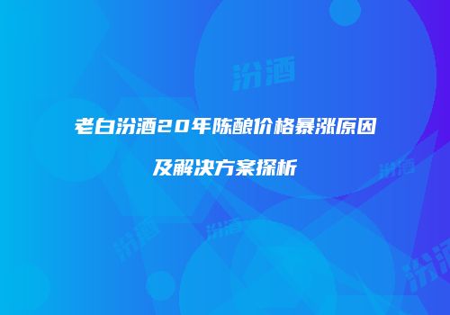 老白汾酒20年陈酿价格暴涨原因及解决方案探析