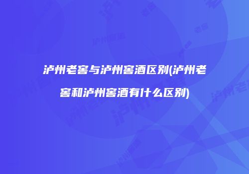 泸州老窖与泸州窖酒区别(泸州老窖和泸州窖酒有什么区别)