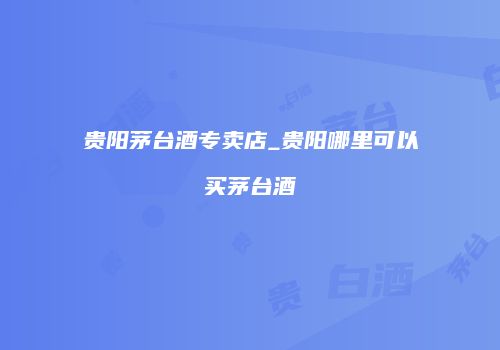 贵阳茅台酒专卖店_贵阳哪里可以买茅台酒