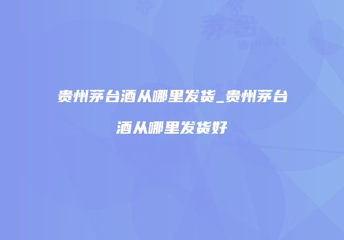 贵州茅台酒从哪里发货_贵州茅台酒从哪里发货好