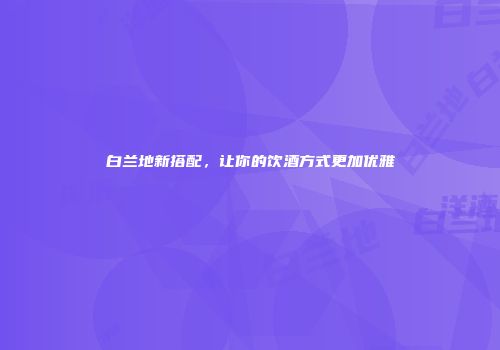 白兰地新搭配，让你的饮酒方式更加优雅