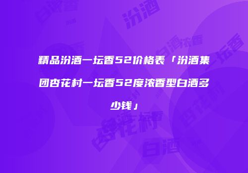 精品汾酒一坛香52价格表「汾酒集团杏花村一坛香52度浓香型白酒多少钱」
