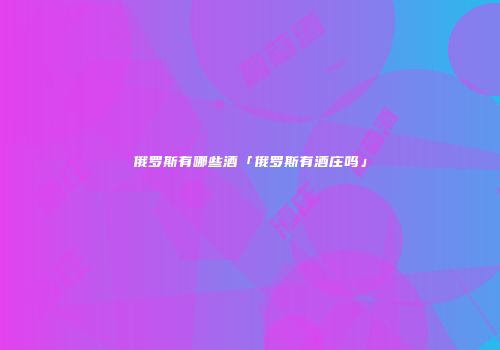 俄罗斯有哪些酒「俄罗斯有酒庄吗」