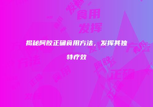 揭秘阿胶正确食用方法，发挥其独特疗效