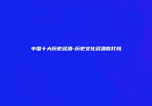 中国十大历史名酒-历史文化名酒敢打吗