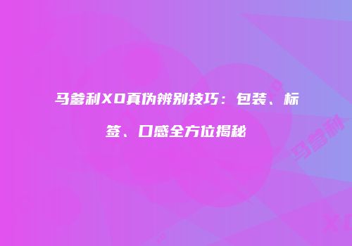 马爹利XO真伪辨别技巧：包装、标签、口感全方位揭秘