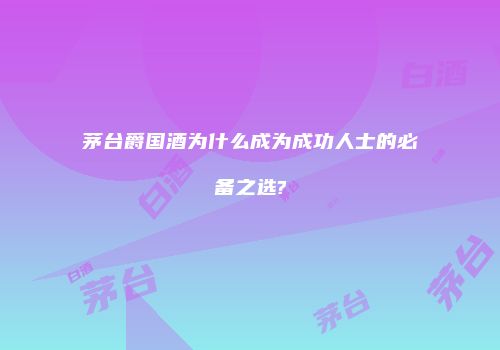 茅台爵国酒为什么成为成功人士的必备之选?