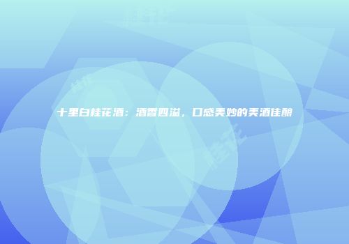 十里白桂花酒：酒香四溢，口感美妙的美酒佳酿