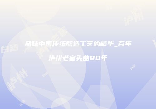 品味中国传统酿造工艺的精华_百年泸州老窖头曲90年