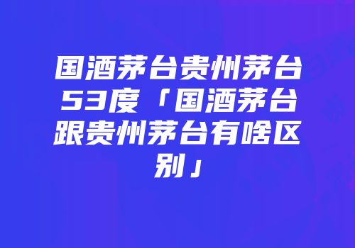 国酒茅台贵州茅台53度「国酒茅台跟贵州茅台有啥区别」