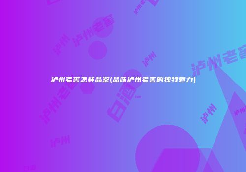 泸州老窖怎样品鉴(品味泸州老窖的独特魅力)