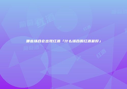 哪些场合会出现红酒「什么场合喝红酒最好」