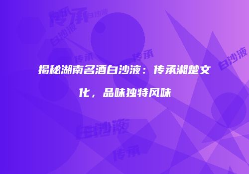 揭秘湖南名酒白沙液：传承湘楚文化，品味独特风味