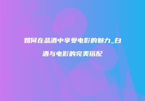 如何在品酒中享受电影的魅力_白酒与电影的完美搭配
