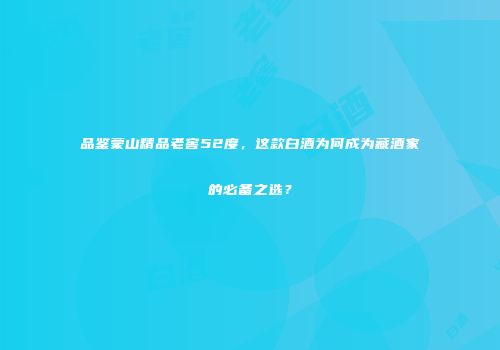 品鉴蒙山精品老窖52度，这款白酒为何成为藏酒家的必备之选？