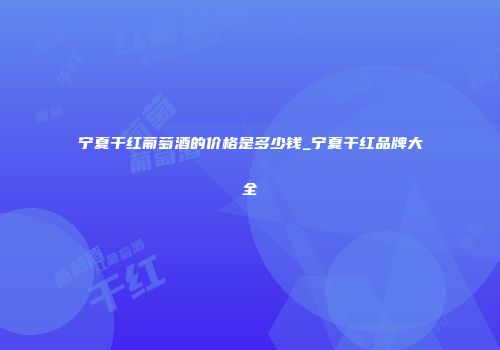 宁夏干红葡萄酒的价格是多少钱_宁夏干红品牌大全