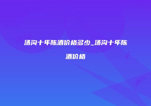 汤沟十年陈酒价格多少_汤沟十年陈酒价格