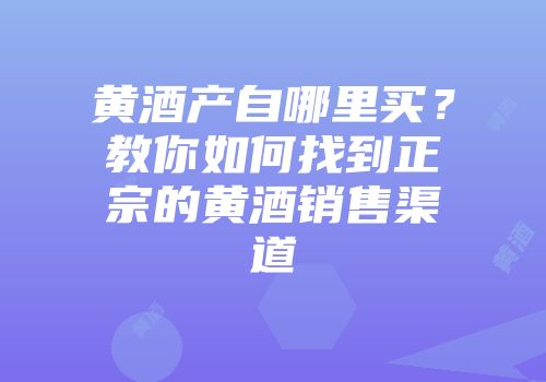 黄酒产自哪里买？教你如何找到正宗的黄酒销售渠道