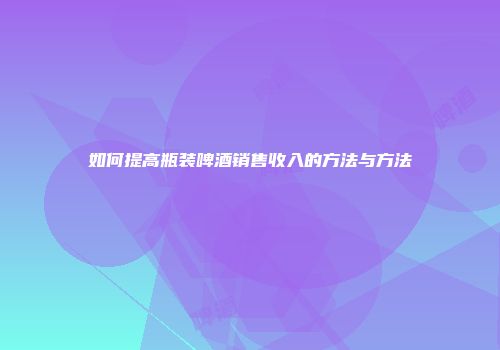 如何提高瓶装啤酒销售收入的方法与方法