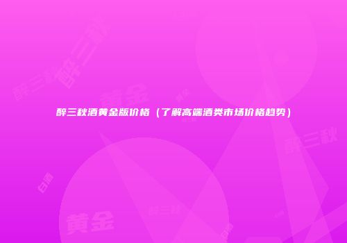 醉三秋酒黄金版价格（了解高端酒类市场价格趋势）