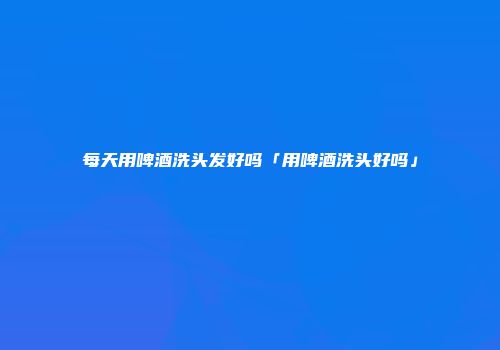 每天用啤酒洗头发好吗「用啤酒洗头好吗」