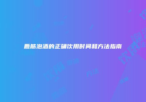 鹿筋泡酒的正确饮用时间和方法指南