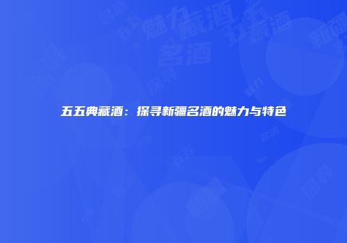 五五典藏酒：探寻新疆名酒的魅力与特色