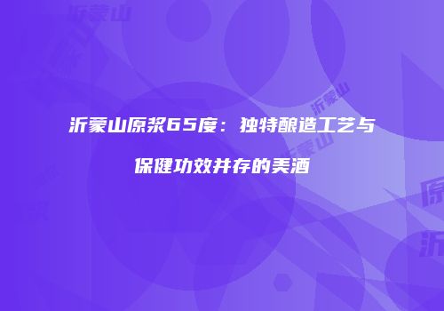 沂蒙山原浆65度：独特酿造工艺与保健功效并存的美酒