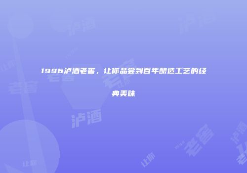 1996泸酒老窖，让你品尝到百年酿造工艺的经典美味