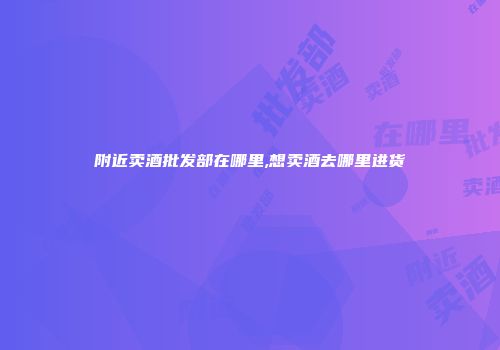 附近卖酒批发部在哪里,想卖酒去哪里进货