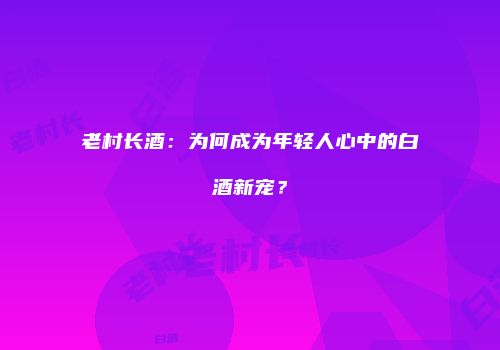 老村长酒：为何成为年轻人心中的白酒新宠？