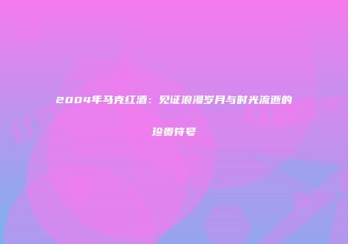2004年马克红酒：见证浪漫岁月与时光流逝的珍贵符号