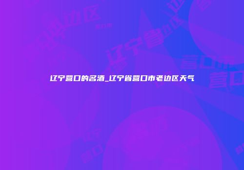 辽宁营口的名酒_辽宁省营口市老边区天气