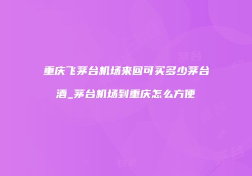 重庆飞茅台机场来回可买多少茅台酒_茅台机场到重庆怎么方便
