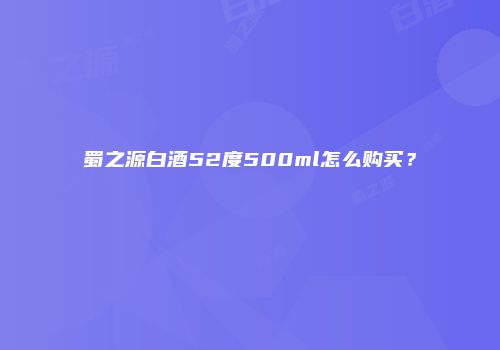蜀之源白酒52度500ml怎么购买？