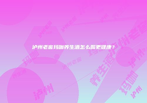 泸州老窖玛咖养生酒怎么喝更健康？