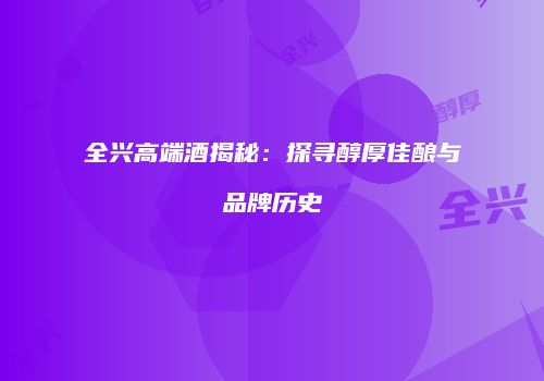 全兴高端酒揭秘：探寻醇厚佳酿与品牌历史