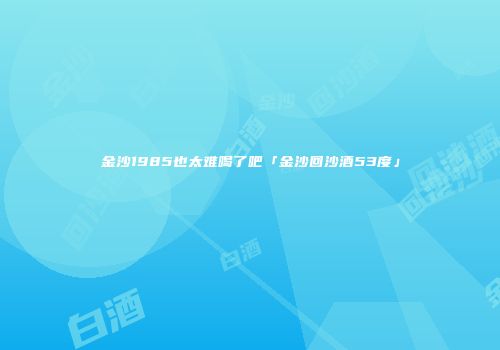 金沙1985也太难喝了吧「金沙回沙酒53度」
