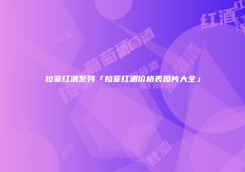 拉菲红酒系列「拉菲红酒价格表图片大全」