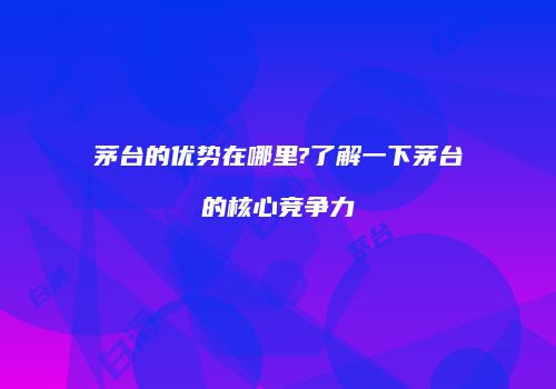 茅台的优势在哪里?了解一下茅台的核心竞争力
